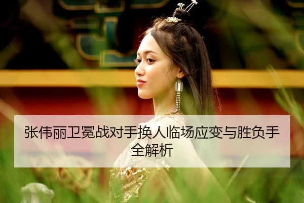 张伟丽卫冕战对手换人临场应变与胜负手全解析
